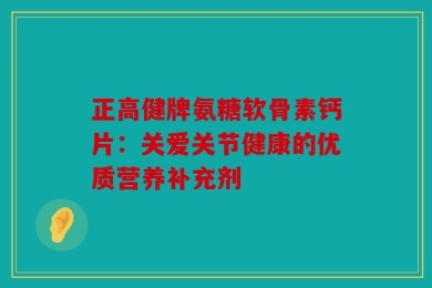 正高健牌氨糖软骨素钙片：关爱关节健康的优质营养补充剂