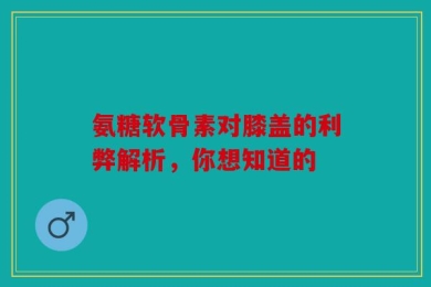 氨糖软骨素对膝盖的利弊解析，你想知道的