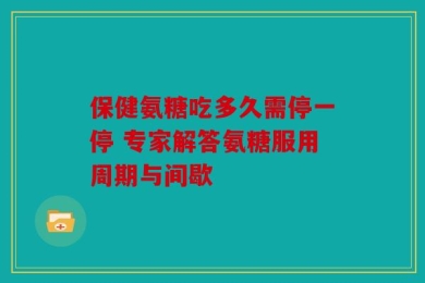 保健氨糖吃多久需停一停 专家解答氨糖服用周期与间歇