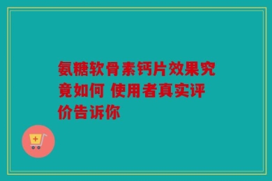 氨糖软骨素钙片效果究竟如何 使用者真实评价告诉你