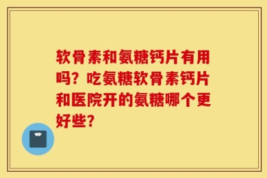 软骨素和氨糖钙片有用吗？吃氨糖软骨素钙片和医院开的氨糖哪个更好些？