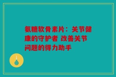 氨糖软骨素片：关节健康的守护者 改善关节问题的得力助手