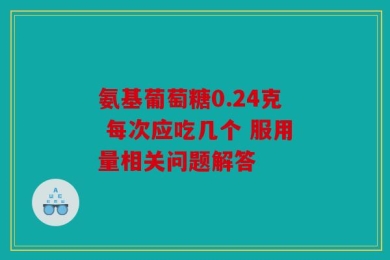 氨基葡萄糖0.24克 每次应吃几个 服用量相关问题解答