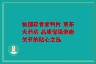氨糖软骨素钙片 京东大药房 品质保障健康关节的贴心之选