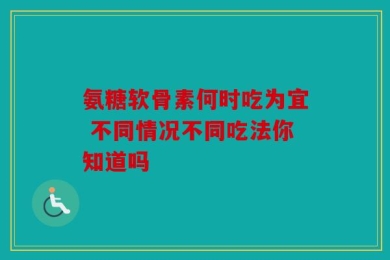 氨糖软骨素何时吃为宜 不同情况不同吃法你知道吗
