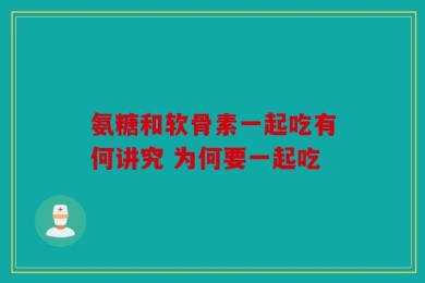 氨糖和软骨素一起吃有何讲究 为何要一起吃