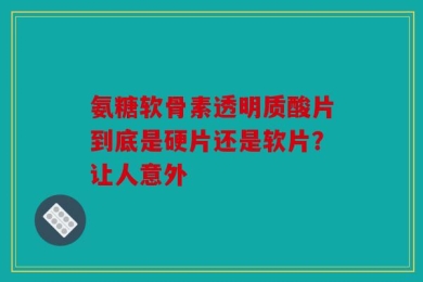 氨糖软骨素透明质酸片到底是硬片还是软片？让人意外