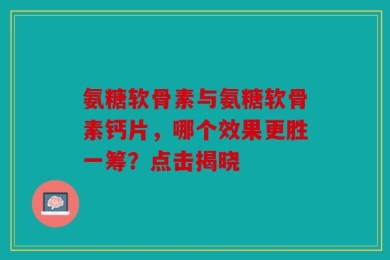 氨糖软骨素与氨糖软骨素钙片，哪个效果更胜一筹？点击揭晓