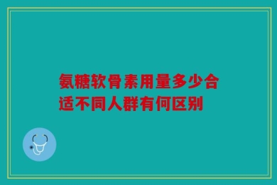 氨糖软骨素用量多少合适不同人群有何区别