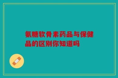 氨糖软骨素药品与保健品的区别你知道吗