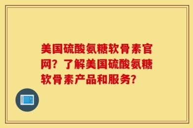 美国硫酸氨糖软骨素官网？了解美国硫酸氨糖软骨素产品和服务？