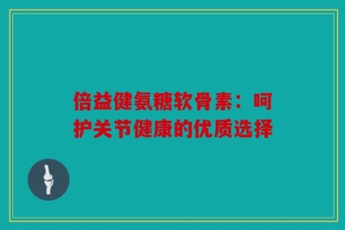 倍益健氨糖软骨素：呵护关节健康的优质选择