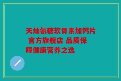 天灿氨糖软骨素加钙片 官方旗舰店 品质保障健康营养之选