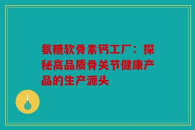 氨糖软骨素钙工厂：探秘高品质骨关节健康产品的生产源头