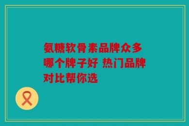 氨糖软骨素品牌众多 哪个牌子好 热门品牌对比帮你选