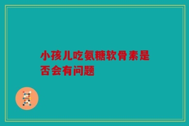 小孩儿吃氨糖软骨素是否会有问题