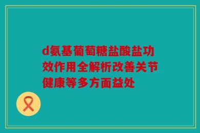 d氨基葡萄糖盐酸盐功效作用全解析改善关节健康等多方面益处