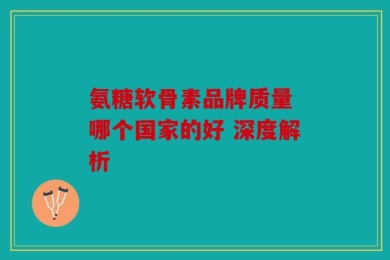 氨糖软骨素品牌质量 哪个国家的好 深度解析