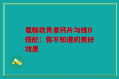 氨糖软骨素钙片与维B搭配：你不知道的美好效果