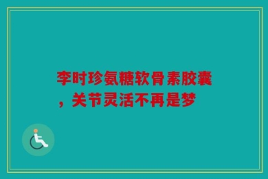 李时珍氨糖软骨素胶囊，关节灵活不再是梦