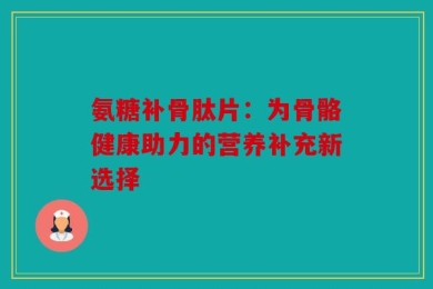 氨糖补骨肽片：为骨骼健康助力的营养补充新选择