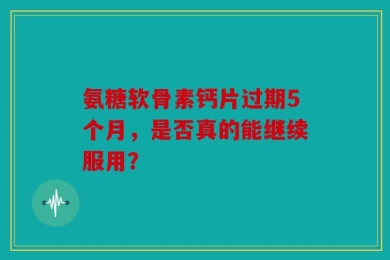 氨糖软骨素钙片过期5个月，是否真的能继续服用？
