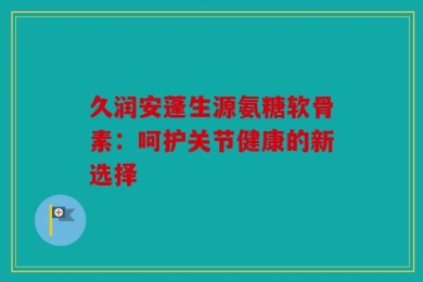 久润安蓬生源氨糖软骨素：呵护关节健康的新选择