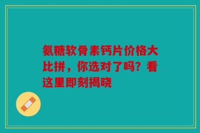 氨糖软骨素钙片价格大比拼，你选对了吗？看这里即刻揭晓