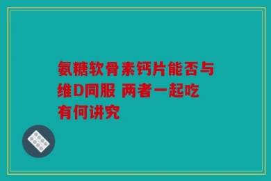 氨糖软骨素钙片能否与维D同服 两者一起吃有何讲究