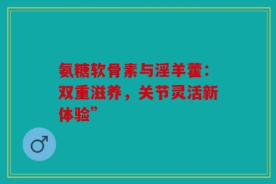 氨糖软骨素与淫羊藿：双重滋养，关节灵活新体验”