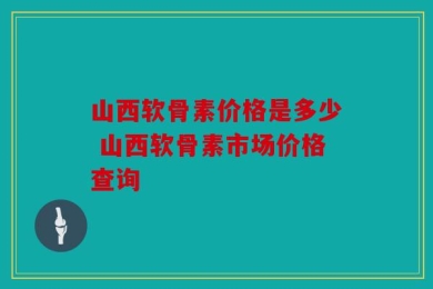 山西软骨素价格是多少 山西软骨素市场价格查询