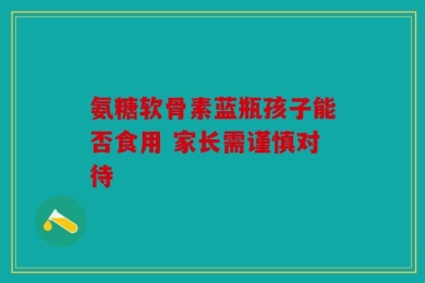 氨糖软骨素蓝瓶孩子能否食用 家长需谨慎对待