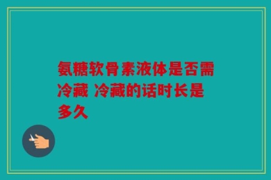 氨糖软骨素液体是否需冷藏 冷藏的话时长是多久