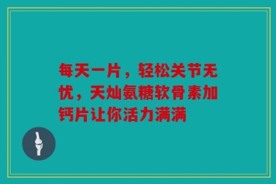 每天一片，轻松关节无忧，天灿氨糖软骨素加钙片让你活力满满