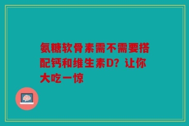 氨糖软骨素需不需要搭配钙和维生素D？让你大吃一惊