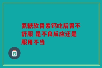 氨糖软骨素钙吃后胃不舒服 是不良反应还是服用不当