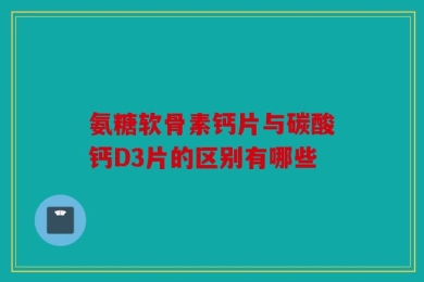 氨糖软骨素钙片与碳酸钙D3片的区别有哪些