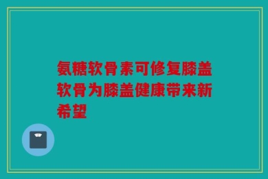 氨糖软骨素可修复膝盖软骨为膝盖健康带来新希望