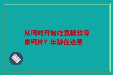 从何时开始吃氨糖软骨素钙片？年龄在这里