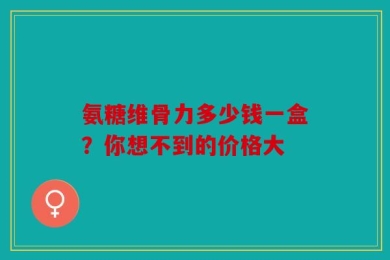 氨糖维骨力多少钱一盒？你想不到的价格大