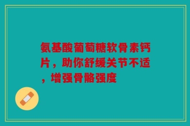 氨基酸葡萄糖软骨素钙片，助你舒缓关节不适，增强骨骼强度