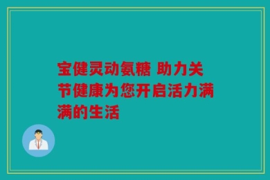 宝健灵动氨糖 助力关节健康为您开启活力满满的生活
