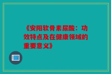 《安阳软骨素尿酸：功效特点及在健康领域的重要意义》