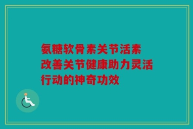 氨糖软骨素关节活素 改善关节健康助力灵活行动的神奇功效