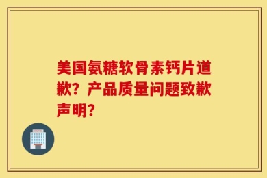 美国氨糖软骨素钙片道歉？产品质量问题致歉声明？