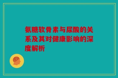 氨糖软骨素与尿酸的关系及其对健康影响的深度解析