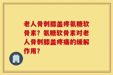 老人骨刺膝盖疼氨糖软骨素？氨糖软骨素对老人骨刺膝盖疼痛的缓解作用？