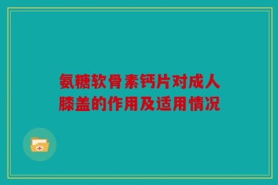 氨糖软骨素钙片对成人膝盖的作用及适用情况
