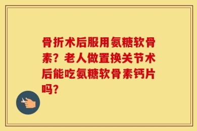 骨折术后服用氨糖软骨素？老人做置换关节术后能吃氨糖软骨素钙片吗？