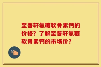 至普轩氨糖软骨素钙的价格？了解至普轩氨糖软骨素钙的市场价？